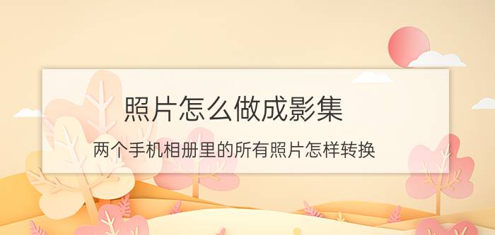 照片怎么做成影集 两个手机相册里的所有照片怎样转换？